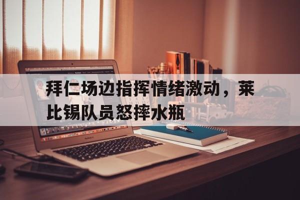 拜仁场边指挥情绪激动，莱比锡队员怒摔水瓶