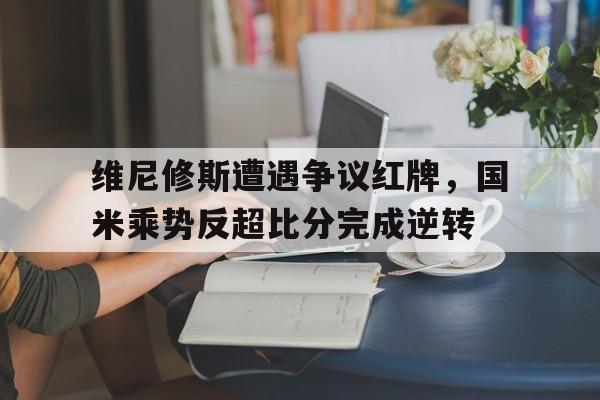 维尼修斯遭遇争议红牌，国米乘势反超比分完成逆转
