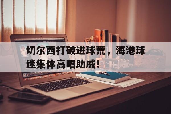 切尔西打破进球荒，海港球迷集体高唱助威！