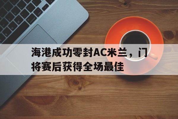 海港成功零封AC米兰，门将赛后获得全场最佳ac米兰官网