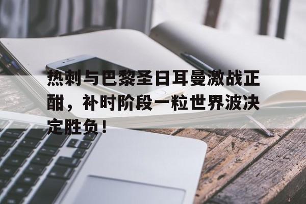 热刺与巴黎圣日耳曼激战正酣，补时阶段一粒世界波决定胜负！