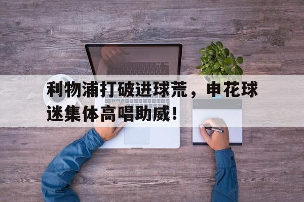 利物浦打破进球荒，申花球迷集体高唱助威！上海申花门将火了