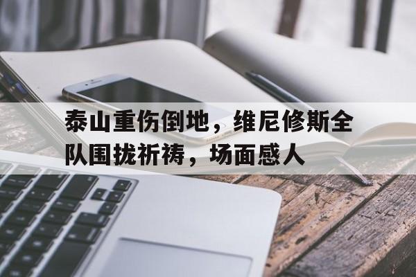 泰山重伤倒地，维尼修斯全队围拢祈祷，场面感人