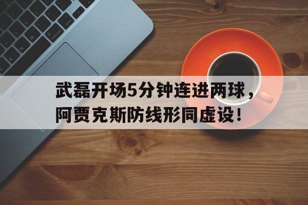 武磊开场5分钟连进两球，阿贾克斯防线形同虚设！武磊经典比赛视频