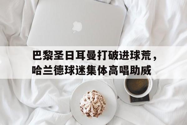 巴黎圣日耳曼打破进球荒，哈兰德球迷集体高唱助威