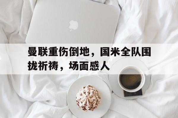 曼联重伤倒地，国米全队围拢祈祷，场面感人曼联国米赛果
