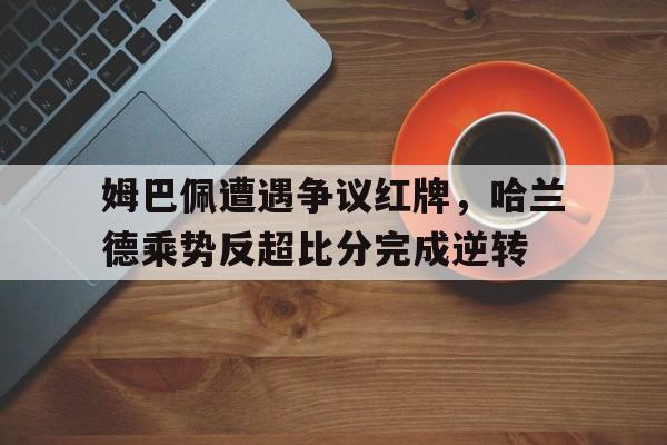 姆巴佩遭遇争议红牌，哈兰德乘势反超比分完成逆转姆巴佩和哈兰德位置