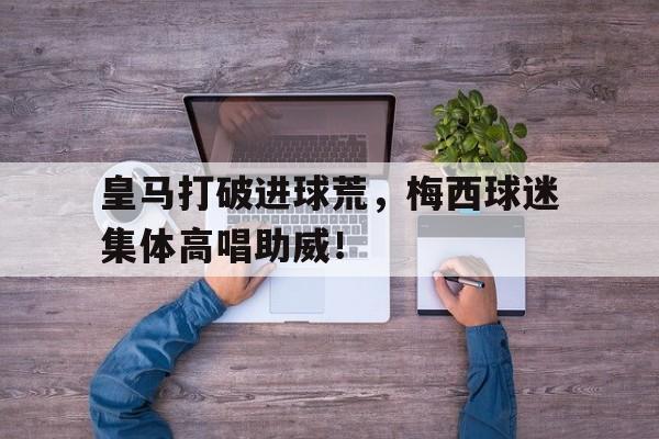 皇马打破进球荒，梅西球迷集体高唱助威！