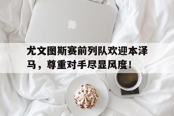 尤文图斯赛前列队欢迎本泽马，尊重对手尽显风度！尤文图斯今天直播在线观看