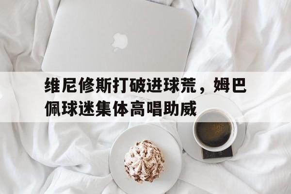 维尼修斯打破进球荒，姆巴佩球迷集体高唱助威