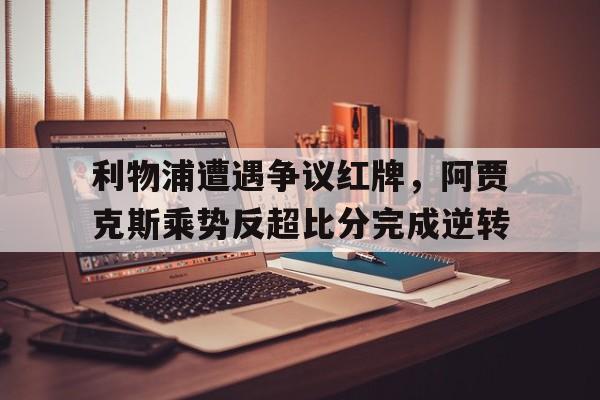 利物浦遭遇争议红牌，阿贾克斯乘势反超比分完成逆转竞彩阿贾克斯和利物浦比分预测