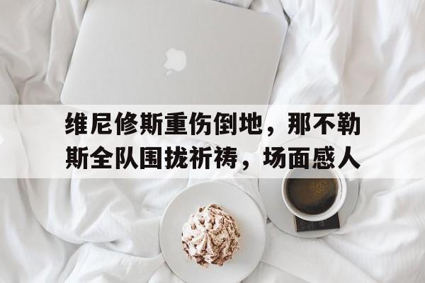 维尼修斯重伤倒地，那不勒斯全队围拢祈祷，场面感人