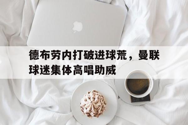德布劳内打破进球荒，曼联球迷集体高唱助威曼城前瞻德布劳内因伤缺阵 蓝月冲击英超神纪录