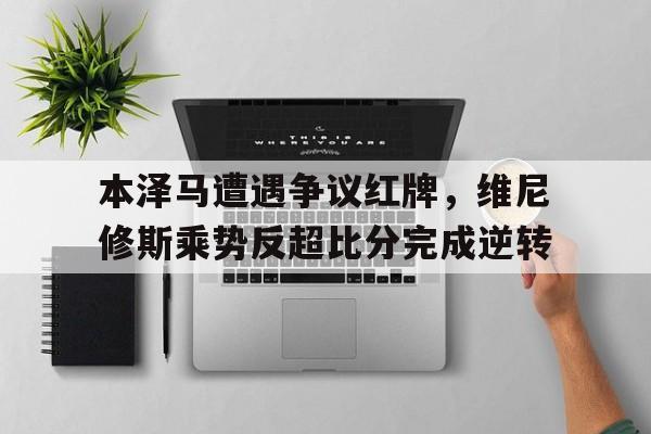 本泽马遭遇争议红牌，维尼修斯乘势反超比分完成逆转本泽马是哪个球队