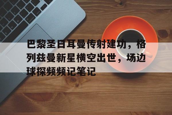 巴黎圣日耳曼传射建功，格列兹曼新星横空出世，场边球探频频记笔记