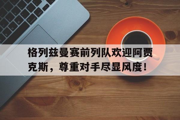格列兹曼赛前列队欢迎阿贾克斯，尊重对手尽显风度！
