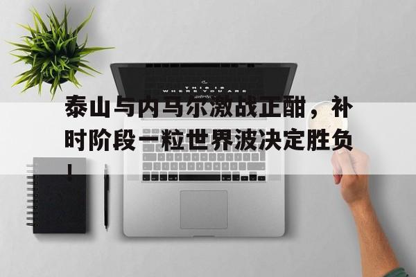 泰山与内马尔激战正酣，补时阶段一粒世界波决定胜负！