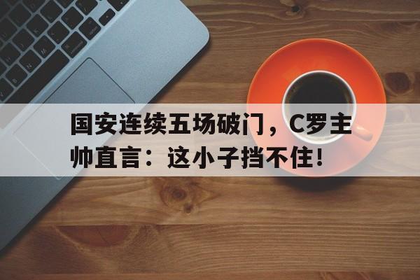 国安连续五场破门，C罗主帅直言：这小子挡不住！
