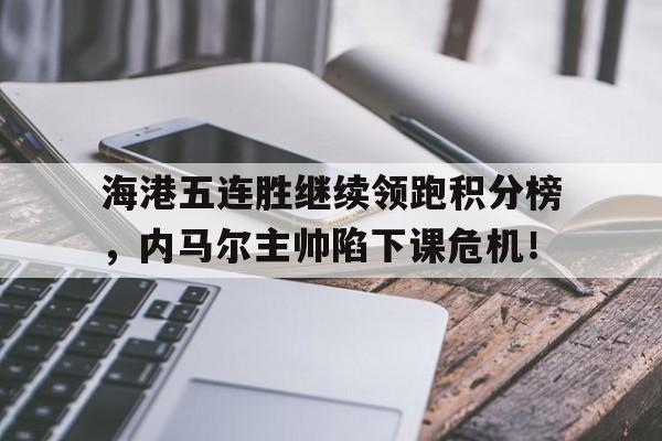 海港五连胜继续领跑积分榜，内马尔主帅陷下课危机！