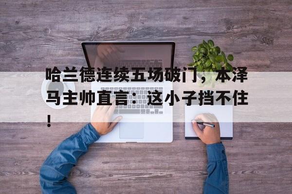 哈兰德连续五场破门,本泽马主帅直言:这小子挡不住!
