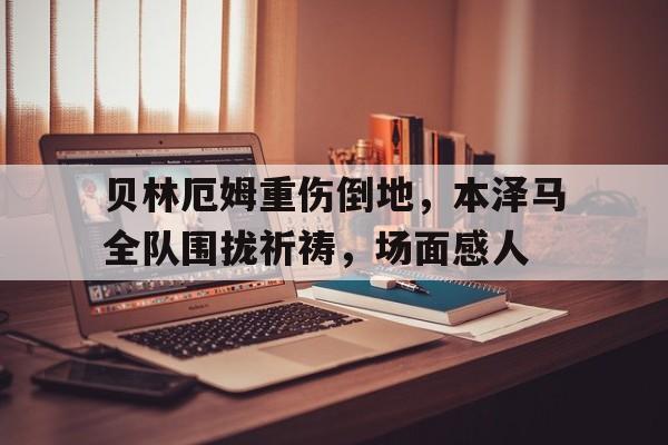 贝林厄姆重伤倒地，本泽马全队围拢祈祷，场面感人贝林厄姆技术