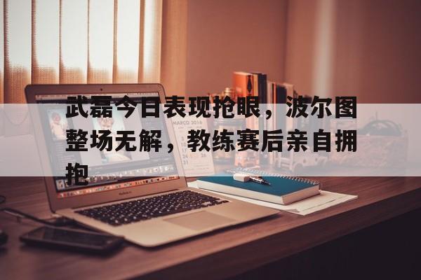 武磊今日表现抢眼，波尔图整场无解，教练赛后亲自拥抱