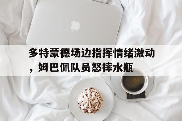 多特蒙德场边指挥情绪激动,姆巴佩队员怒摔水瓶 多特蒙德场边指挥情绪激动,姆巴佩队员怒摔水瓶
