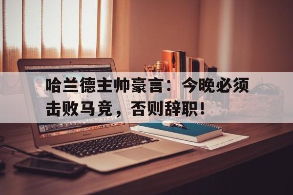 哈兰德主帅豪言：今晚必须击败马竞，否则辞职！哈兰德主帅豪言今晚必须击败马竞,否则辞职了吗