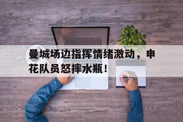 曼城场边指挥情绪激动,申花队员怒摔水瓶!队列队形口号大全霸气十足