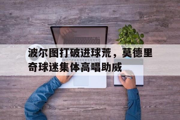 波尔图打破进球荒，莫德里奇球迷集体高唱助威克罗地亚队长莫德里奇