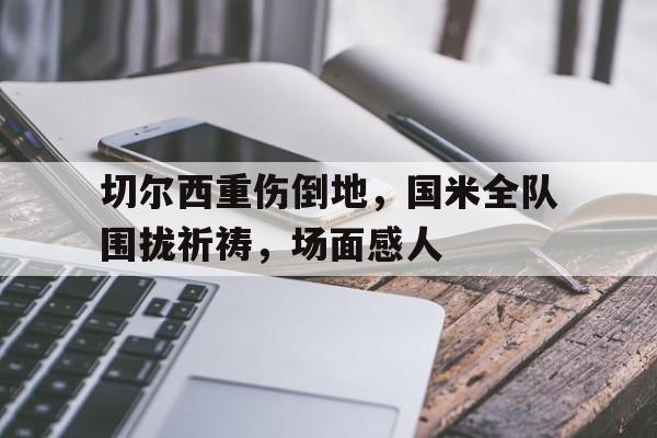 切尔西重伤倒地，国米全队围拢祈祷，场面感人