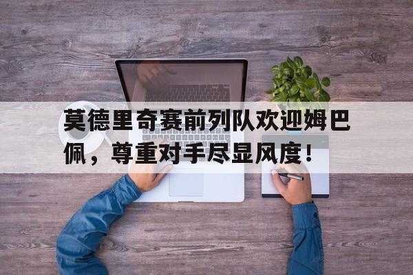 莫德里奇赛前列队欢迎姆巴佩，尊重对手尽显风度！