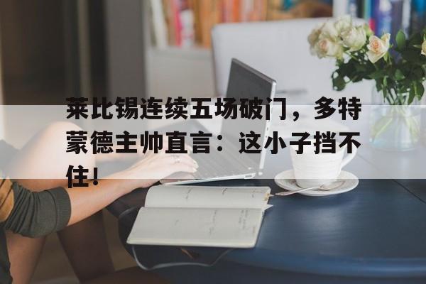 莱比锡连续五场破门，多特蒙德主帅直言：这小子挡不住！莱比锡胜多特蒙德