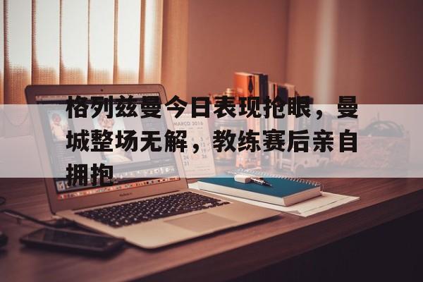 格列兹曼今日表现抢眼，曼城整场无解，教练赛后亲自拥抱曼城比赛回放完整版
