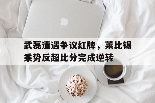 武磊遭遇争议红牌，莱比锡乘势反超比分完成逆转