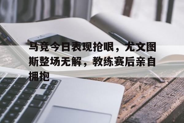 马竞今日表现抢眼，尤文图斯整场无解，教练赛后亲自拥抱
