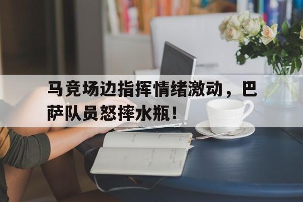 马竞场边指挥情绪激动，巴萨队员怒摔水瓶！乒乓女单决赛直播回放