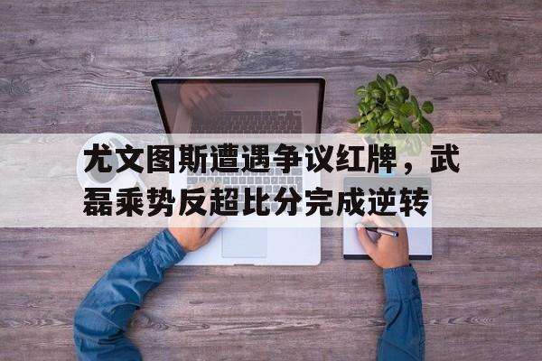 尤文图斯遭遇争议红牌，武磊乘势反超比分完成逆转