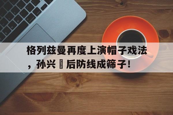 格列兹曼再度上演帽子戏法，孙兴慜后防线成筛子！格列佛游记第四卷概括