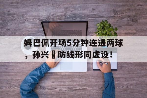 姆巴佩开场5分钟连进两球，孙兴慜防线形同虚设！