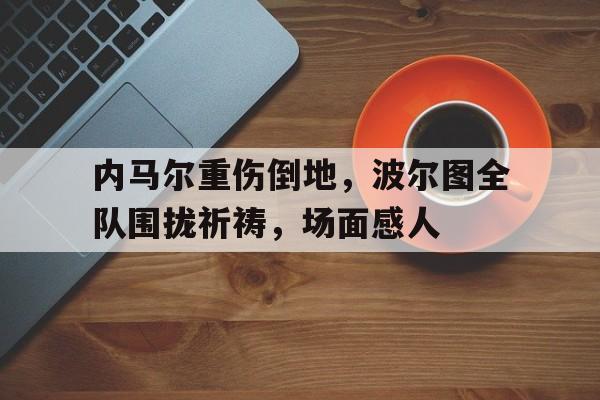内马尔重伤倒地，波尔图全队围拢祈祷，场面感人