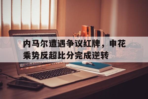 内马尔遭遇争议红牌，申花乘势反超比分完成逆转