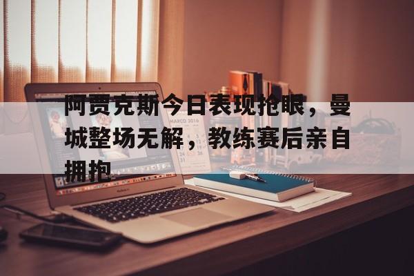 阿贾克斯今日表现抢眼，曼城整场无解，教练赛后亲自拥抱暗区阿贾克斯图片
