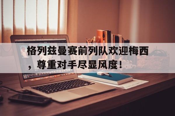 格列兹曼赛前列队欢迎梅西，尊重对手尽显风度！